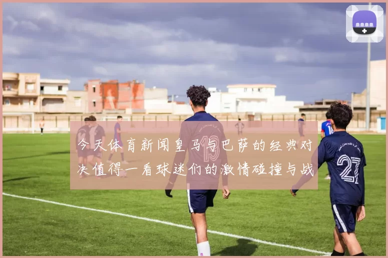 今天体育新闻皇马与巴萨的经典对决值得一看球迷们的激情碰撞与战术较量