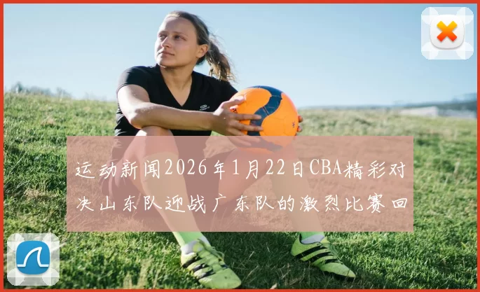 运动新闻2026年1月22日CBA精彩对决山东队迎战广东队的激烈比赛回顾