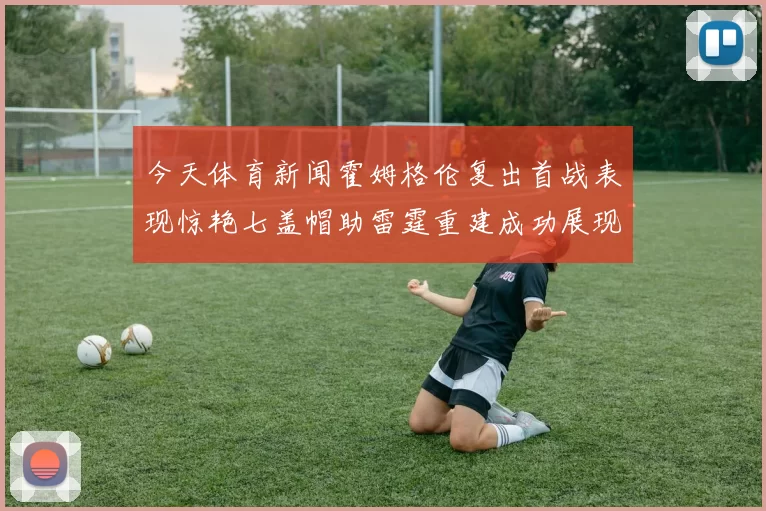 今天体育新闻霍姆格伦复出首战表现惊艳七盖帽助雷霆重建成功展现新希望