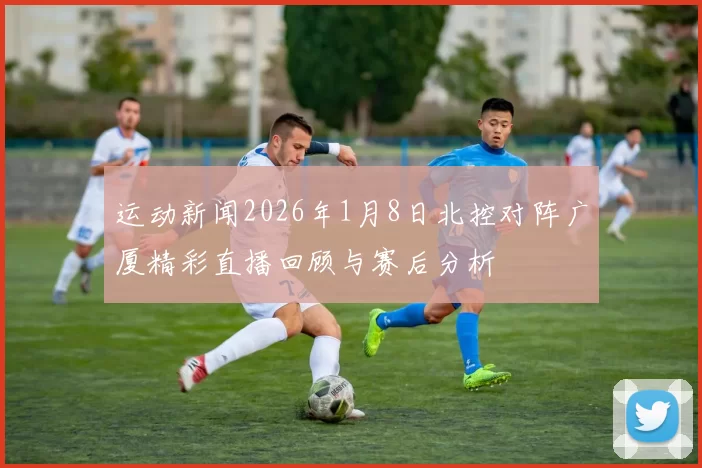 运动新闻2026年1月8日北控对阵广厦精彩直播回顾与赛后分析